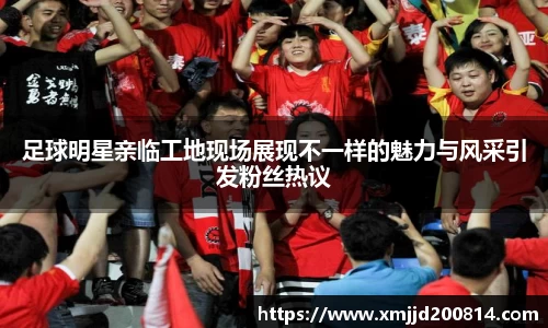 足球明星亲临工地现场展现不一样的魅力与风采引发粉丝热议