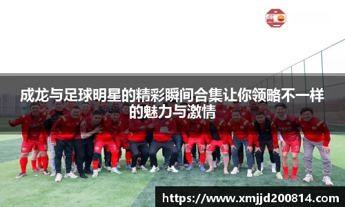 成龙与足球明星的精彩瞬间合集让你领略不一样的魅力与激情